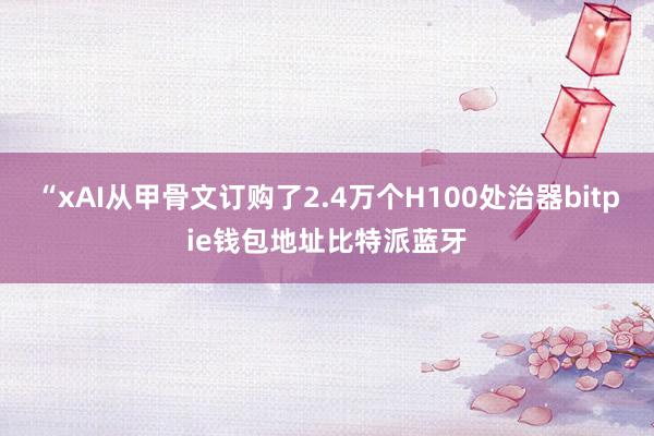 “xAI从甲骨文订购了2.4万个H100处治器bitpie钱包地址比特派蓝牙