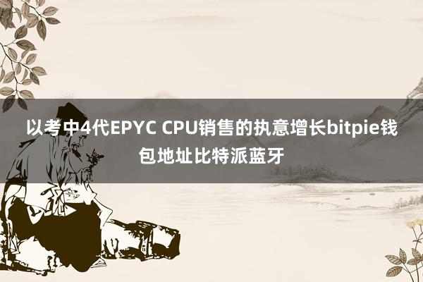 以考中4代EPYC CPU销售的执意增长bitpie钱包地址比特派蓝牙