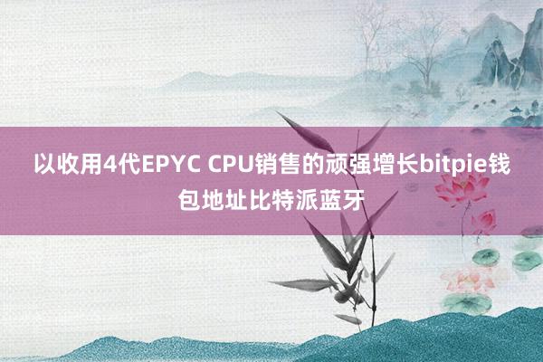 以收用4代EPYC CPU销售的顽强增长bitpie钱包地址比特派蓝牙