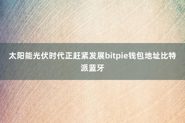 太阳能光伏时代正赶紧发展bitpie钱包地址比特派蓝牙