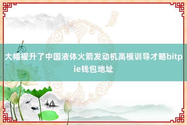 大幅擢升了中国液体火箭发动机高模训导才略bitpie钱包地址