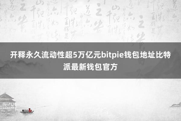 开释永久流动性超5万亿元bitpie钱包地址比特派最新钱包官方