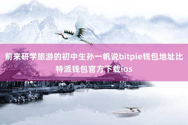 前来研学旅游的初中生孙一帆说bitpie钱包地址比特派钱包官方下载ios