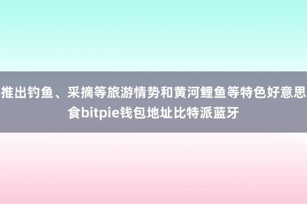 推出钓鱼、采摘等旅游情势和黄河鲤鱼等特色好意思食bitpie钱包地址比特派蓝牙