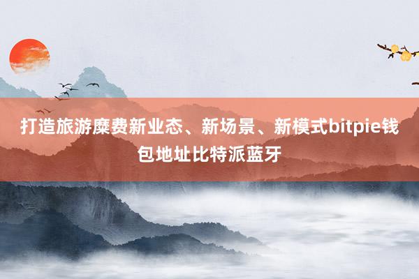 打造旅游糜费新业态、新场景、新模式bitpie钱包地址比特派蓝牙