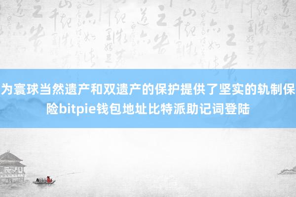 为寰球当然遗产和双遗产的保护提供了坚实的轨制保险bitpie钱包地址比特派助记词登陆