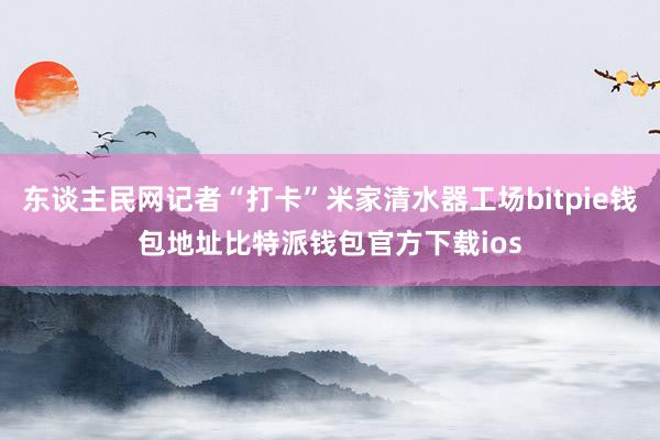 东谈主民网记者“打卡”米家清水器工场bitpie钱包地址比特派钱包官方下载ios