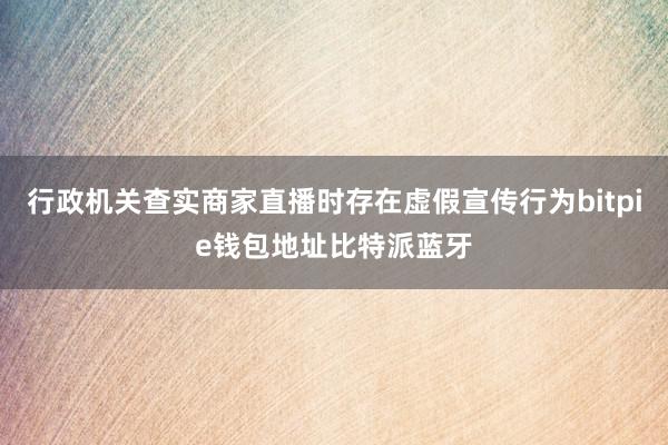 行政机关查实商家直播时存在虚假宣传行为bitpie钱包地址比特派蓝牙