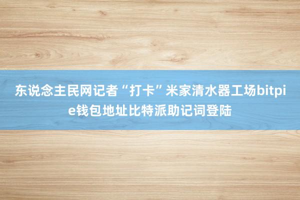 东说念主民网记者“打卡”米家清水器工场bitpie钱包地址比特派助记词登陆