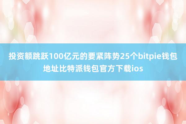 投资额跳跃100亿元的要紧阵势25个bitpie钱包地址比特派钱包官方下载ios