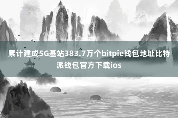 累计建成5G基站383.7万个bitpie钱包地址比特派钱包官方下载ios