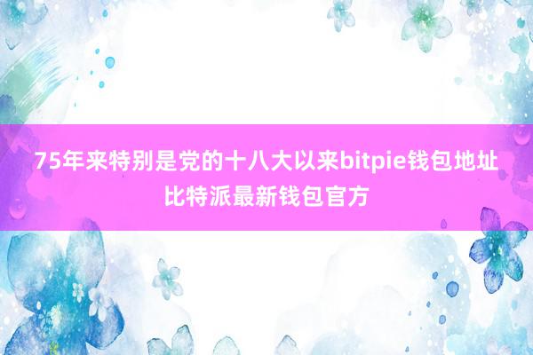 75年来特别是党的十八大以来bitpie钱包地址比特派最新钱包官方