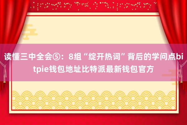 读懂三中全会⑤：8组“绽开热词”背后的学问点bitpie钱包地址比特派最新钱包官方