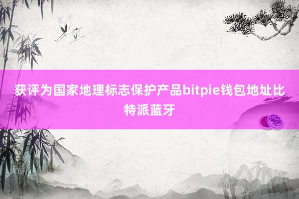 获评为国家地理标志保护产品bitpie钱包地址比特派蓝牙