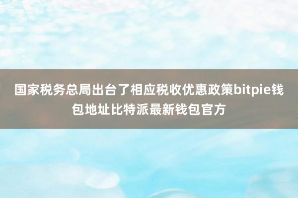 国家税务总局出台了相应税收优惠政策bitpie钱包地址比特派最新钱包官方