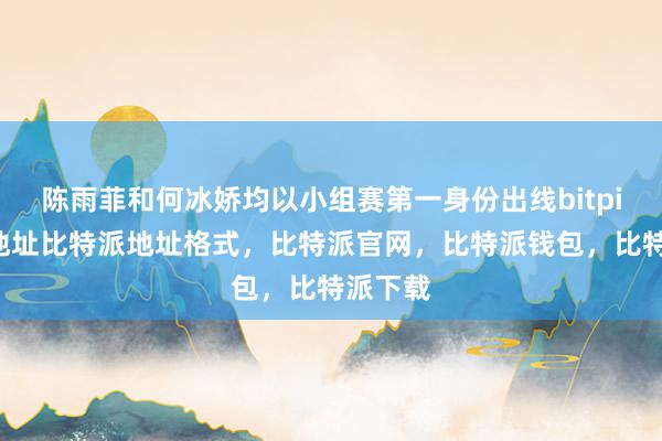 陈雨菲和何冰娇均以小组赛第一身份出线bitpie钱包地址比特派地址格式，比特派官网，比特派钱包，比特派下载