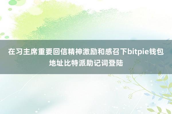 在习主席重要回信精神激励和感召下bitpie钱包地址比特派助记词登陆