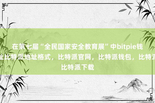 在第七届“全民国家安全教育展”中bitpie钱包地址比特派地址格式，比特派官网，比特派钱包，比特派下载