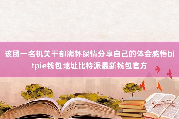 该团一名机关干部满怀深情分享自己的体会感悟bitpie钱包地址比特派最新钱包官方