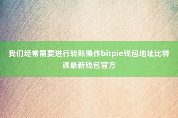 我们经常需要进行转账操作bitpie钱包地址比特派最新钱包官方