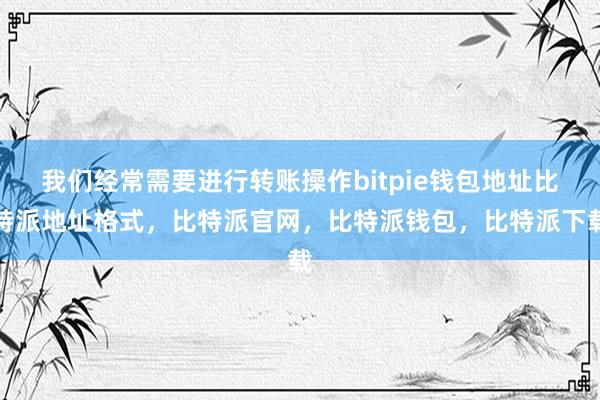 我们经常需要进行转账操作bitpie钱包地址比特派地址格式，比特派官网，比特派钱包，比特派下载