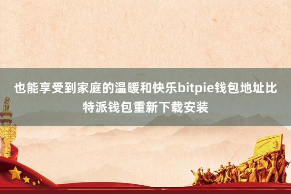 也能享受到家庭的温暖和快乐bitpie钱包地址比特派钱包重新下载安装