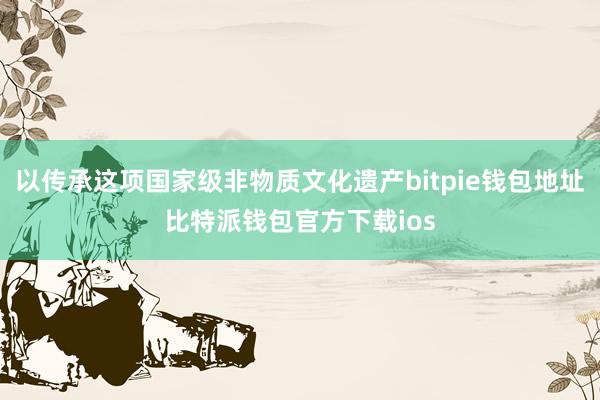 以传承这项国家级非物质文化遗产bitpie钱包地址比特派钱包官方下载ios