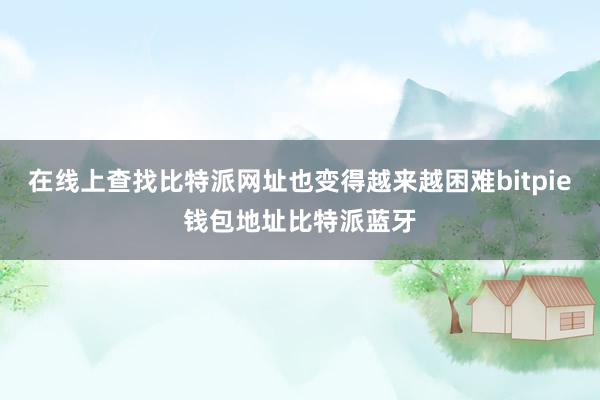 在线上查找比特派网址也变得越来越困难bitpie钱包地址比特派蓝牙