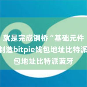 就是完成钢桥“基础元件”的制造bitpie钱包地址比特派蓝牙